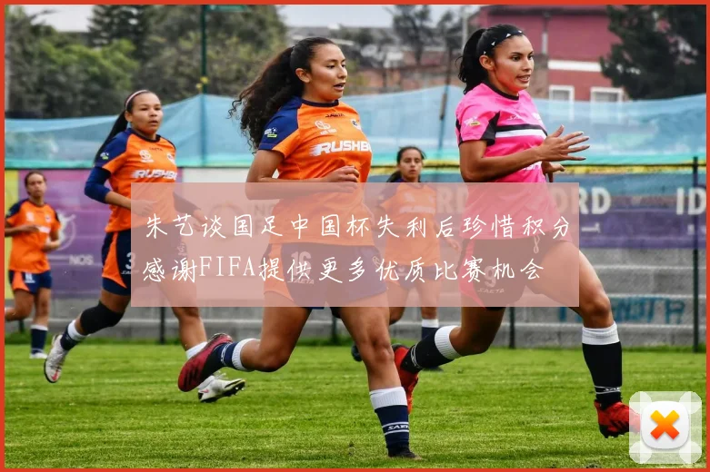 朱艺谈国足中国杯失利后珍惜积分感谢FIFA提供更多优质比赛机会