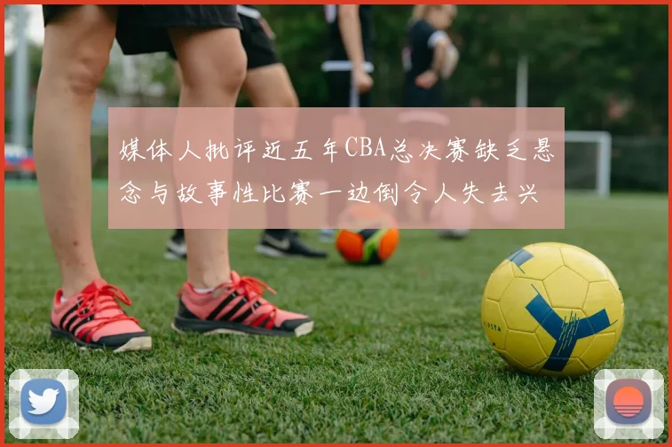 媒体人批评近五年CBA总决赛缺乏悬念与故事性比赛一边倒令人失去兴趣
