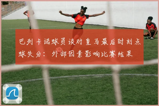 巴列卡诺球员谈对皇马最后时刻点球失分：外部因素影响比赛结果