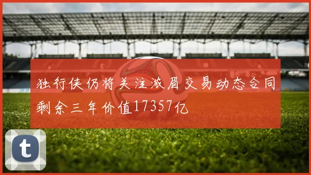 独行侠仍将关注浓眉交易动态合同剩余三年价值17357亿
