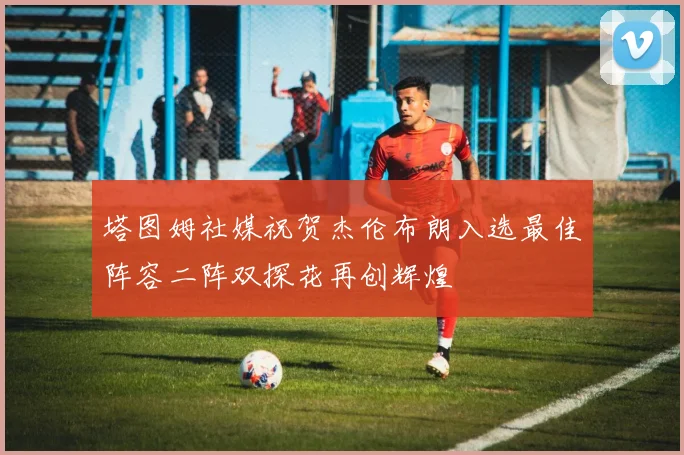 塔图姆社媒祝贺杰伦布朗入选最佳阵容二阵双探花再创辉煌