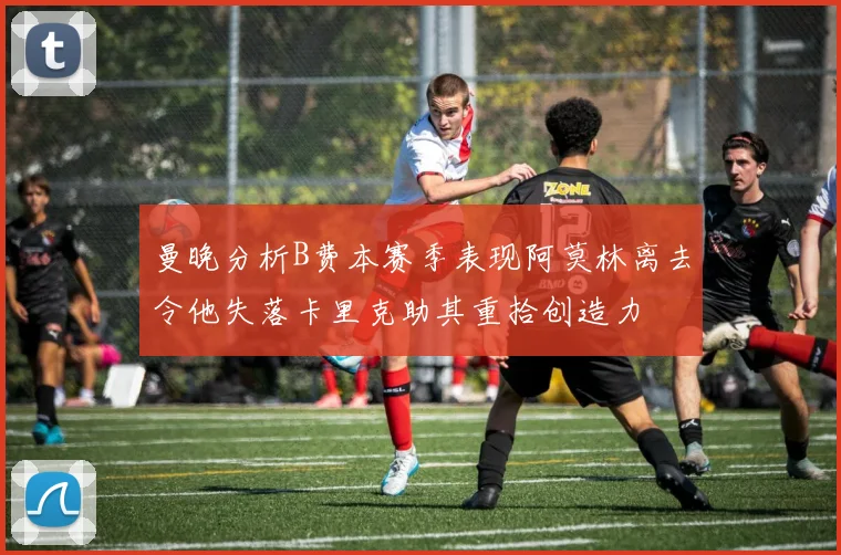 曼晚分析B费本赛季表现阿莫林离去令他失落卡里克助其重拾创造力