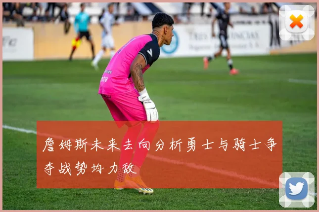 詹姆斯未来去向分析勇士与骑士争夺战势均力敌