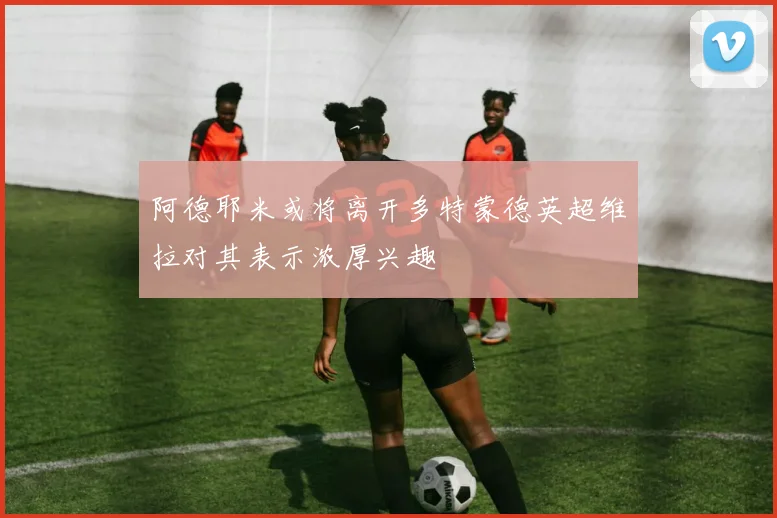 阿德耶米或将离开多特蒙德英超维拉对其表示浓厚兴趣