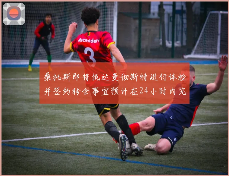 桑托斯即将抵达曼彻斯特进行体检并签约转会事宜预计在24小时内完成