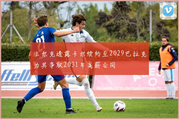 法尔克透露卡尔续约至2029巴拉克为其争取2031年高薪合同