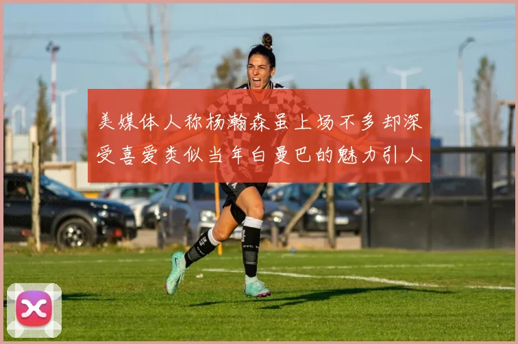 美媒体人称杨瀚森虽上场不多却深受喜爱类似当年白曼巴的魅力引人瞩目