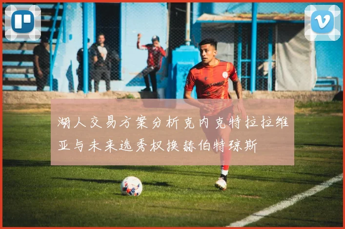 湖人交易方案分析克内克特拉拉维亚与未来选秀权换赫伯特琼斯