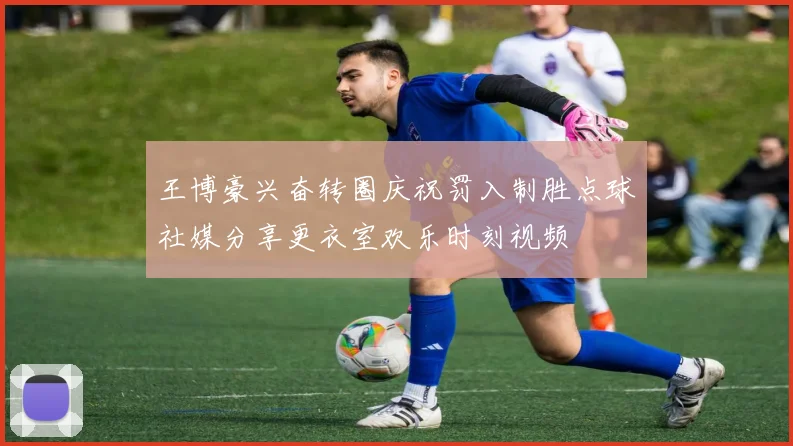 王博豪兴奋转圈庆祝罚入制胜点球社媒分享更衣室欢乐时刻视频