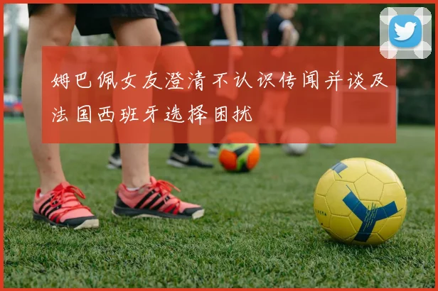 姆巴佩女友澄清不认识传闻并谈及法国西班牙选择困扰