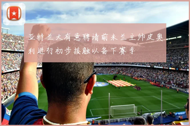 亚特兰大有意聘请前米兰主帅皮奥利进行初步接触以备下赛季