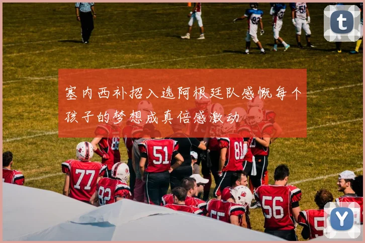 塞内西补招入选阿根廷队感慨每个孩子的梦想成真倍感激动
