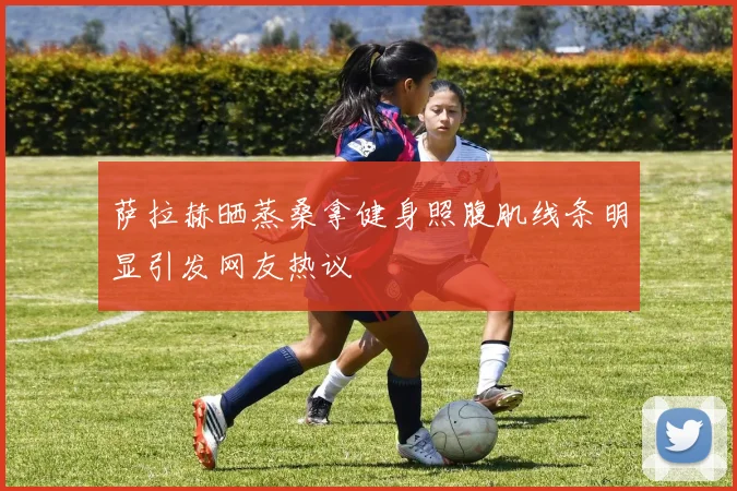 萨拉赫晒蒸桑拿健身照腹肌线条明显引发网友热议