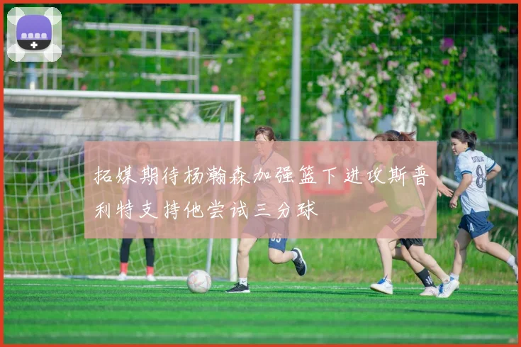 拓媒期待杨瀚森加强篮下进攻斯普利特支持他尝试三分球