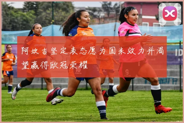 阿坎吉坚定表态愿为国米效力并渴望赢得欧冠荣耀