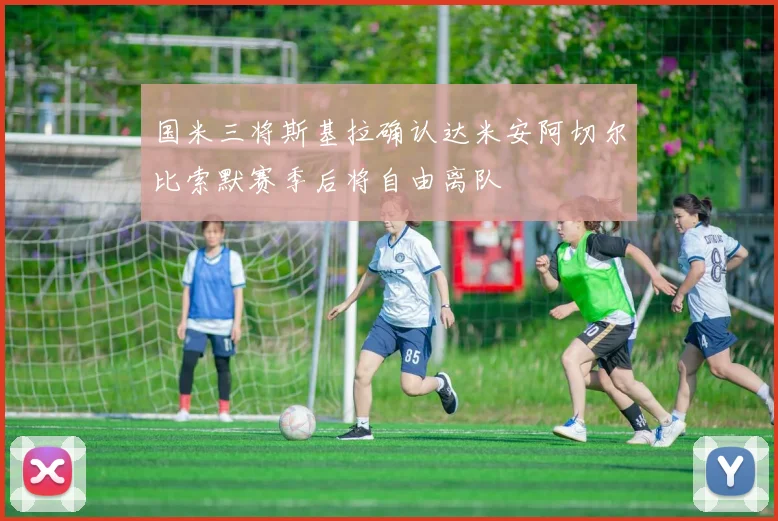 国米三将斯基拉确认达米安阿切尔比索默赛季后将自由离队