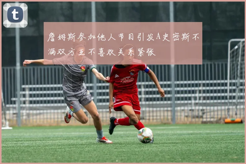 詹姆斯参加他人节目引发A史密斯不满双方互不喜欢关系紧张